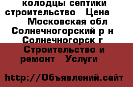 колодцы септики строительство › Цена ­ 100 - Московская обл., Солнечногорский р-н, Солнечногорск г. Строительство и ремонт » Услуги   